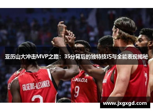 亚历山大冲击MVP之路:35分背后的独特技巧与全能表现揭秘