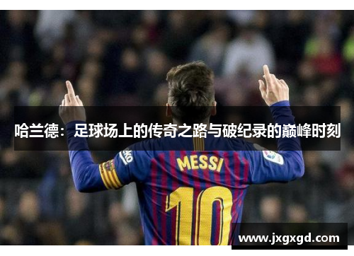 哈兰德:足球场上的传奇之路与破纪录的巅峰时刻